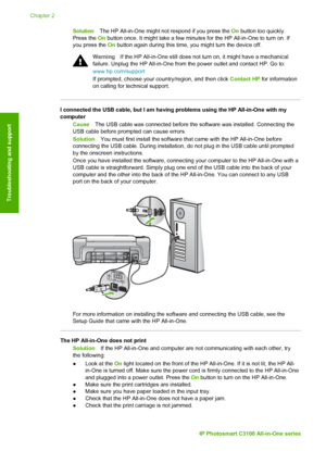 Page 23SolutionThe HP All-in-One might not respond if you press the  On button too quickly.
Press the  On button once. It might take a few minutes for the HP All-in-One to turn \
on. If
you press the  On button again during this time, you might turn the device off.
Warning If the HP All-in-One still does not turn on, it might have a mechanical
failure. Unplug the HP All-in-One from the power outlet and contact HP. Go to:
www.hp.com/support
If prompted, choose your country/region, and then click  Contact HP for...