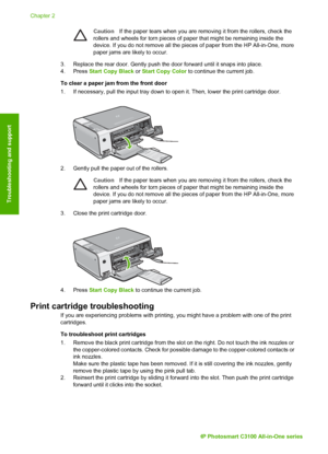 Page 25CautionIf the paper tears when you are removing it from the rollers, check the
rollers and wheels for torn pieces of paper that might be remaining inside the
device. If you do not remove all the pieces of paper from the HP All-in-One, more
paper jams are likely to occur.
3. Replace the rear door. Gently push the door forward until it snaps into \
place.
4. Press  Start Copy Black  or Start Copy Color  to continue the current job.
To clear a paper jam from the front door
1. If necessary, pull the input...