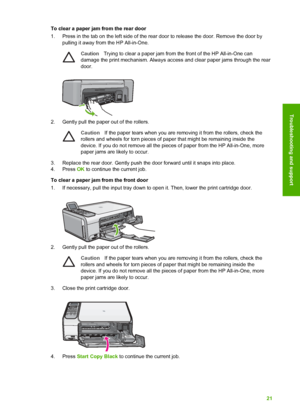 Page 24To clear a paper jam from the rear door
1. Press in the tab on the left side of the rear door to release the door. Remove the door bypulling it away from the HP All-in-One.
Caution Trying to clear a paper jam from the front of the HP All-in-One can
damage the print mechanism. Always access and clear paper jams through the rear
door.
2. Gently pull the paper out of the rollers.
Caution If the paper tears when you are removing it from the rollers, check the
rollers and wheels for torn pieces of paper that...