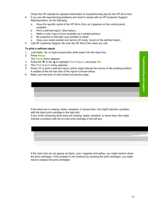 Page 26Check the HP website for updated information or troubleshooting tips for the HP All-in-One .
4. If you are still experiencing problems and need to speak with an HP Customer Support Representative, do the following:
a. Have the specific name of the HP All-in-One, as it appears on the control panel,available.
b. Print a self-test report. (See below.)
c. Make a color copy to have available as a sample printout.
d. Be prepared to describe your problem in detail.
e. Have your serial number and service ID...