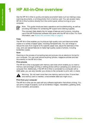 Page 51HP All-in-One overview
Use the HP All-in-One to quickly and easily accomplish tasks such as making a copy,
scanning documents, or printing photos from a memory card. You can access many
HP All-in-One functions directly from the control panel, without turning on your
computer.
Note This guide introduces basic operations and troubleshooting, as well as
providing information for contacting HP support and ordering supplies.
The onscreen Help details the full range of features and functions, including
use of...