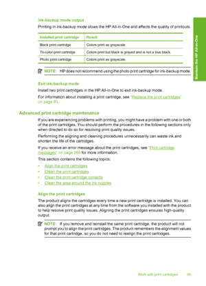 Page 102
Ink-backup mode output
Printing in ink-backup mode slows the HP All-in-One and affects the quality of printouts.
Installed print cartridgeResult
Black print cartridgeColors print as grayscale.
Tri-color print cartridgeColors print but black is grayed and is not a true black.
Photo print cartridgeColors print as grayscale.
NOTE:HP does not recommend using the photo print cartridge for ink-backup mode.
Exit ink-backup mode
Install two print cartridges in the HP All-in-One to exit ink-backup mode.
For...