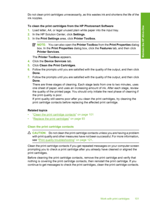 Page 104
Do not clean print cartridges unnecessarily, as this wastes ink and shortens the life of the
ink nozzles.
To clean the print cartridges from the HP Photosmart Software
1.Load letter, A4, or legal unused plain white paper into the input tray.
2. In the HP Solution Center, click  Settings.
3. In the  Print Settings  area, click Printer Toolbox .
NOTE:You can also open the  Printer Toolbox from the Print Properties  dialog
box. In the  Print Properties  dialog box, click the  Features tab, and then click...