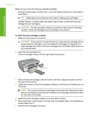 Page 105
Make sure you have the following materials available:
•Dry foam rubber swabs, lint-free cloth, or any soft material that will not come apart or
leave fibers.
TIP: Coffee filters are lint-free and work well for cleaning print cartridges.
•Distilled, filtered, or bottled water (tap water might contain contaminants that can
damage the print cartridges).
CAUTION: Do not  use platen cleaners or alcohol to clean the print cartridge
contacts. These can damage the print cartridge or the product.
To clean the...