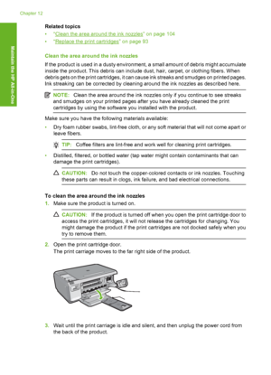 Page 107
Related topics
•“
Clean the area around the ink nozzles” on page 104
•“
Replace the print cartridges” on page 93
Clean the area around the ink nozzles
If the product is used in a dusty environment, a small amount of debris might accumulate
inside the product. This debris can include dust, hair, carpet, or clothing fibers. When
debris gets on the print cartridges, it can cause ink streaks and smudges on printed pages.
Ink streaking can be corrected by cleaning around the ink nozzles as described here....