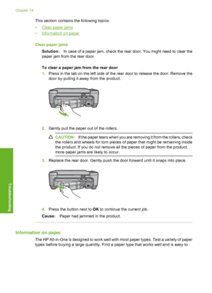 Page 123
This section contains the following topics:
•
Clear paper jams
•
Information on paper
Clear paper jams Solution: In case of a paper jam, check the rear door. You might need to clear the
paper jam from the rear door.
To clear a paper jam from the rear door
1. Press in the tab on the left side of the rear door to release the door. Remove the
door by pulling it away from the product.
2.Gently pull the paper out of the rollers.
CAUTION: If the paper tears when you are removing it from the rollers, check
the...