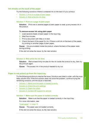 Page 138
Ink streaks on the back of the paper
Try the following solutions if there is smeared ink on the back of your printout.
•
Solution 1: Print on a page of plain paper
•
Solution 2: Wait while the ink dries
Solution 1: Print on a page of plain paper Solution: Print one or several pages of plain paper to soak up any excess ink in
the product.
To remove excess ink using plain paper
1. Load several sheets of plain paper in the input tray.
2. Wait five minutes.
3. Print a document with little or no text.
4....