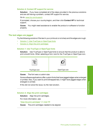 Page 140
Solution 4: Contact HP support for serviceSolution: If you have completed all of the steps provided in the previous solutions
and are still having a problem, contact HP support for service.
Go to: 
www.hp.com/support .
If prompted, choose your country/region, and then click  Contact HP for technical
support.
Cause: You might need assistance to enable the product or software to function
properly.
The text edges are jagged
Try the following solutions if the text in your printouts is not sharp and the...