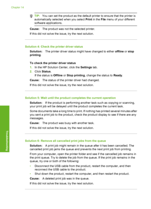 Page 147
TIP:You can set the product as the default printer to ensure that the printer is
automatically select ed when you select  Print in the  File menu of your different
software applications.
Cause: The product was not the selected printer.
If this did not solve the issue, try the next solution.
Solution 4: Check the printer driver status Solution: The printer driver status might have changed to either  offline or stop
printing .
To check the printer driver status
1. In the HP Solution Center, click the...