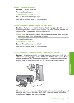 Page 148
Solution 7: Clear the paper jamSolution: Clear the paper jam.
For more information, see:
“
Clear paper jams” on page 120
Cause: The product had a paper jam.
If this did not solve the issue, try the next solution.
Solution 8: Make sure the print carriage can move freely Solution: Unplug the power cable if it is not already unplugged. Check to see if the
print cartridge carriage will move freely from one side of the printer to the other. Do
not try to force it to move if it is hung up on something....