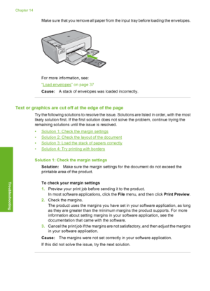 Page 151
Make sure that you remove all paper from the input tray before loading the envelopes.
For more information, see:
“
Load envelopes” on page 37
Cause: A stack of envelopes was loaded incorrectly.
Text or graphics are cut off at the edge of the page
Try the following solutions to resolve the issue. Solutions are listed in order, with the most
likely solution first. If the first solution does not solve the problem, continue trying the
remaining solutions until the issue is resolved.
•
Solution 1: Check the...