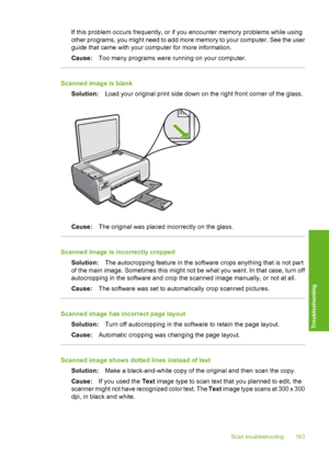 Page 166
If this problem occurs frequently, or if you encounter memory problems while using
other programs, you might need to add more memory to your computer. See the user
guide that came with your computer for more information.
Cause: Too many programs were running on your computer.
Scanned image is blank
Solution: Load your original print side down on the right front corner of the glass.
Cause:The original was placed incorrectly on the glass.
Scanned image is incorrectly cropped
Solution: The autocropping...