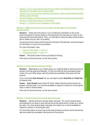 Page 186
•Solution 7: If you use a distintive ring service, make sure the Distinctive Ring setting
matches the ring pattern for your fax number
•
Solution 8: If you do not use a distintive ring service, make sure the Distinctive Ring
setting is set to All Rings
•
Solution 9: Make sure other equipment on the phone line is not reducing the fax signal
•
Solution 10: Clear the memory of the product
•
Solution 11: Check for error messages on the display
Solution 1: Make sure you set up the product as described in the...