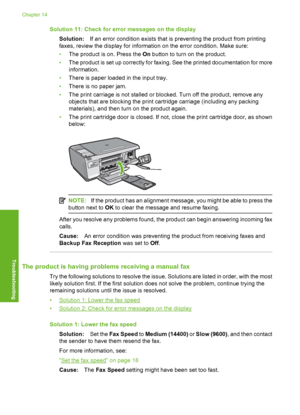 Page 191
Solution 11: Check for error messages on the displaySolution: If an error condition exists that is preventing the product from printing
faxes, review the di splay for information on the  error condition. Make sure:
• The product is on. Press the  On button to turn on the product.
• The product is set up correctly for faxing. See the printed documentation for more
information.
• There is paper loaded in the input tray.
• There is no paper jam.
• The print carriage is not stalled or blocked. Turn off the...