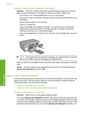 Page 195
Solution 6: Check for error messages on the displaySolution: If an error condition exists that is preventing the product from printing
faxes, review the di splay for information on the  error condition. Make sure:
• The product is on. Press the  On button to turn on the product.
• The product is set up correctly for faxing. See the printed documentation for more
information.
• There is paper loaded in the input tray.
• There is no paper jam.
• The print carriage is not stalled or blocked. Turn off the...