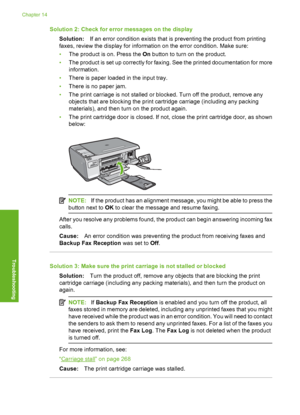 Page 197
Solution 2: Check for error messages on the displaySolution: If an error condition exists that is preventing the product from printing
faxes, review the di splay for information on the  error condition. Make sure:
• The product is on. Press the  On button to turn on the product.
• The product is set up correctly for faxing. See the printed documentation for more
information.
• There is paper loaded in the input tray.
• There is no paper jam.
• The print carriage is not stalled or blocked. Turn off the...