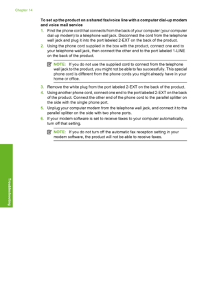 Page 203
To set up the product on a shared fax/voice line with a computer dial-up modem
and voice mail service
1.Find the phone cord that connects from the back of your computer (your computer
dial-up modem) to a telephone wall jack. Disconnect the cord from the telephone
wall jack and plug it into the port labeled 2-EXT on the back of the product.
2. Using the phone cord supplied in the box with the product, connect one end to
your telephone wall jack, then connect the other end to the port labeled 1-LINE
on...