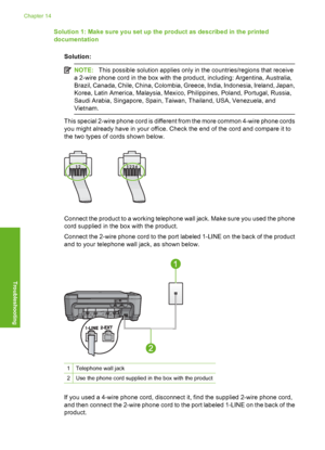 Page 205
Solution 1: Make sure you set up the product as described in the printed
documentationSolution:
NOTE: This possible solution applies only in the countries/regions that receive
a 2-wire phone cord in the box with the product, including: Argentina, Australia,
Brazil, Canada, Chile, China, Colombia, Greece, India, Indonesia, Ireland, Japan,
Korea, Latin America, Malaysia, Mexico, Philippines, Poland, Portugal, Russia,
Saudi Arabia, Singapore, Spain, Taiwan, Thailand, USA, Venezuela, and
Vietnam.
This...