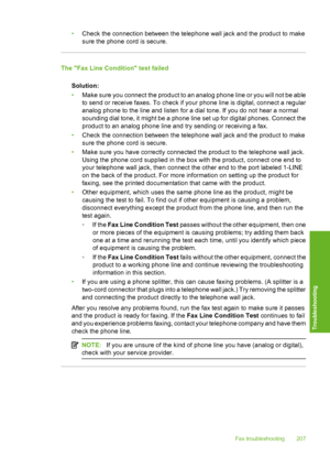 Page 210
•Check the connection between the telephone wall jack and the product to make
sure the phone cord is secure.
The Fax Line Condition test failed
Solution:
•Make sure you connect the product to an analog phone line or you will not be able
to send or receive faxes. To check if your phone line is digital, connect a regular
analog phone to the line and listen for a dial tone. If you do not hear a normal
sounding dial tone, it might be a phone line set up for digital phones. Connect the
product to an analog...