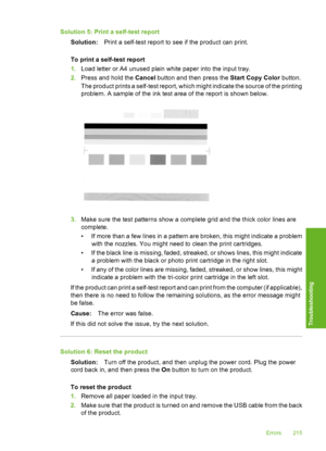 Page 218
Solution 5: Print a self-test report
Solution: Print a self-test report to see if the product can print.
To print a self-test report
1. Load letter or A4 unused plain white paper into the input tray.
2. Press and hold the  Cancel button and then press the  Start Copy Color button.
The product prints a self-test report, which might indicate the source of the printing
problem. A sample of the ink test area of the report is shown below.
3. Make sure the test patterns show a complete grid and the thick...