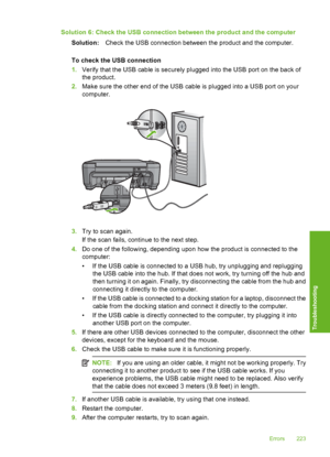 Page 226
Solution 6: Check the USB connection between the product and the computerSolution: Check the USB connection between the product and the computer.
To check the USB connection
1. Verify that the USB cable is securely plugged into the USB port on the back of
the product.
2. Make sure the other end of the USB cable is plugged into a USB port on your
computer.
3.Try to scan again.
If the scan fails, continue to the next step.
4. Do one of the following, depending upon how the product is connected to the...