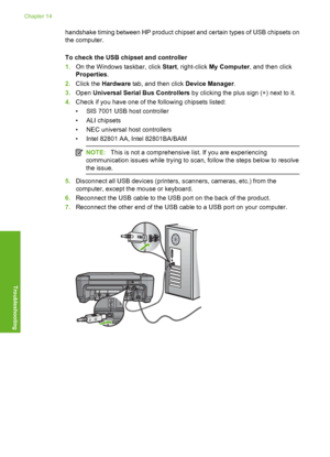Page 231
handshake timing between HP product chipset and certain types of USB chipsets on
the computer.
To check the USB chipset and controller
1.On the Windows taskbar, click  Start, right-click  My Computer , and then click
Properties .
2. Click the  Hardware  tab, and then click  Device Manager.
3. Open  Universal Serial Bus Controllers  by clicking the plus sign (+) next to it.
4. Check if you have one of th e following chipsets listed:
• SIS 7001 USB host controller
•ALI chipsets
• NEC universal host...