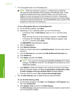 Page 235
3.Turn off programs that run in the background.
NOTE: When the computer is turned on, a software group called the
Terminate and Stay Resident (TSR) programs automatically loads. These
programs activate some of the computer utilities, such as the anti-virus
software, but are not required for the computer to function. Occasionally,
TSRs prevent the HP software from loading so that it does not install properly.
In Windows Vista and Windows XP, use the MSCONFIG utility to prevent TSR
programs and services...
