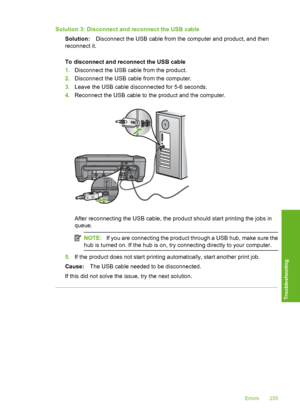 Page 238
Solution 3: Disconnect and reconnect the USB cableSolution: Disconnect the USB cable from the computer and product, and then
reconnect it.
To disconnect and reconnect the USB cable
1. Disconnect the USB cable from the product.
2. Disconnect the USB cable from the computer.
3. Leave the USB cable disconnected for 5-6 seconds.
4. Reconnect the USB cable to the product and the computer.
After reconnecting the USB cable, the product should start printing the jobs in
queue.
NOTE: If you are connecting the...