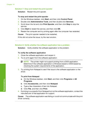 Page 241
Solution 7: Stop and restart the print spoolerSolution: Restart the print spooler.
To stop and restart the print spooler
1. On the Windows taskbar, click  Start, and then click  Control Panel.
2. Double-click  Administrative Tools , and then double-click  Services.
3. Scroll down the  list and click Print Spooler , and then click  Stop to stop the
service.
4. Click  Start to restart the service, and then click  OK.
5. Restart the computer and try printing again after the computer has restarted.
Cause:...