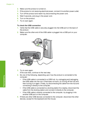 Page 243
2.Make sure the product is turned on.
3. If the product is not receiving electrical power, connect it to another power outlet.
4. Turn off the product and reset it by disconnecting the power cord.
5. Wait 5 seconds, and plug in the power cord.
6. Turn on the product.
7. Try to scan again.
To check the USB connection
1. Verify that the USB cable is securely plugged into the USB port on the back of
the product.
2. Make sure the other end of the USB cable is plugged into a USB port on your
computer.
3.Try...