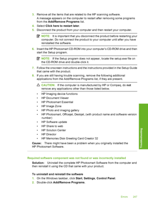 Page 250
3.Remove all the items that are related to the HP scanning software.
A message appears on the computer to restart after removing some programs
from the  Add/Remove Programs  list.
4. Select  Click here to restart later .
5. Disconnect the product from your computer and then restart your computer.
NOTE: It is important that you disconnect the product before restarting your
computer. Do not connect the product to your computer until after you have
reinstalled the software.
6. Insert the HP Photosmart...
