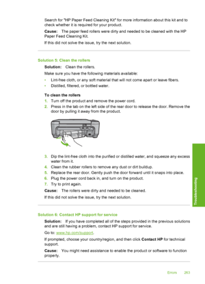 Page 266
Search for HP Paper Feed Cleaning Kit for more information about this kit and to
check whether it is required for your product.
Cause:The paper feed rollers were dirty and needed to be cleaned with the HP
Paper Feed Cleaning Kit.
If this did not solve the issue, try the next solution.
Solution 5: Clean the rollers
Solution: Clean the rollers.
Make sure you have the following materials available:
• Lint-free cloth, or any soft material that will not come apart or leave fibers.
• Distilled, filtered, or...