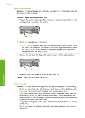 Page 267
Paper jam or misfeedSolution: In case of a paper jam, check the rear door. You might need to clear the
paper jam from the rear door.
To clear a paper jam from the rear door
1. Press in the tab on the left side of the rear door to release the door. Remove the
door by pulling it away from the product.
2.Gently pull the paper out of the rollers.
CAUTION: If the paper tears when you are removing it from the rollers, check
the rollers and wheels for torn pieces of paper that might be remaining inside
the...