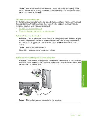 Page 270
Cause:The last time the product was used, it was not turned off properly. If the
product is turned off by turning off the switch  on a power strip or by using a wall switch,
the product might be damaged.
Two-way communication lost
Try the following solutions to resolve the issue. Solutions are listed in order, with the most
likely solution first. If the first solution does not solve the problem, continue trying the
remaining solutions until the issue is resolved.
•
Solution 1: Turn on the product
•...