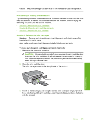 Page 282
Cause:The print cartridge was defective or not intended for use in this product.
Print cartridges missing or not detected
Try the following solutions to resolve the issue. Solutions are listed in order, with the most
likely solution first. If the first solution does not solve the problem, continue trying the
remaining solutions until the issue is resolved.
•
Solution 1: Reinsert the print cartridges
•
Solution 2: Clean the print cartridge contacts
•
Solution 3: Replace the print cartridge
Solution 1:...