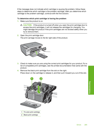 Page 288
If the message does not indicate which cartridge is causing the problem, follow these
steps to determine which cartridge is the problem cartridge. After you determine which
cartridge is the problem cartridge, continue with the first solution.
To determine which print cartridge is having the problem
1.Make sure the product is on.
CAUTION: If the product is turned off when you open the print cartridge door to
access the print cartridges, it will not release the cartridges for changing. You
might damage...