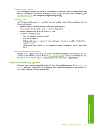 Page 296
Phone support period
One year of phone support is available in North America, Asia Pacific, and Latin America (including
Mexico). To determine the duration of phone supp ort in Europe, the Middle East, and Africa, go to
www.hp.com/support. Standard phone company charges apply.
Placing a call
Call HP support while you are in front of the computer and the product. Be prepared to provide the
following information:
•Model number (located on the label on the front of the product)
• Serial number (located on...