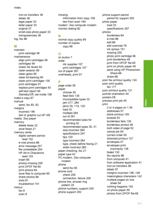 Page 314
iron-on transfers 38
labels 38
legal paper 33
letter paper 33
original 27
small-size photo paper 33
transparencies 38
log, fax 86
M
maintain print cartridge 99
maintenance align print cartridges 99
cartridges 99
check ink levels 92
clean exterior 89
clean glass 89
clean lid backing 90
clean print cartridges 100
print cartridges 91
replace print cartridges 93
self-test report 90
Standby/Off, set mode 106
make a copy 67
manual send, fax 80, 82
margins incorrect 146
text or graphic cut off 148
media.  See...