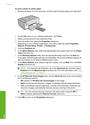 Page 53
To print a photo on photo paper
1.Remove all paper from the input tray, and then load the photo paper print side down.
2.On the  File menu in your software application, click  Print.
3. Make sure the product is  the selected printer.
4. Click the button that opens the  Properties dialog box.
Depending on your software application, this button might be called  Properties,
Options , Printer Setup , Printer , or Preferences .
5. Click the  Features  tab.
6. In the  Basic Options  area, select the...