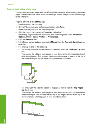 Page 55
Print on both sides of the page
You can print two-sided pages with the HP All-in-One manually. When printing two-sided
pages, make sure to use paper that is thick enough so that images do not show through
to the other side.
To print on both sides of the page
1.Load paper into the input tray.
2. On the  File menu in your software application, click  Print.
3. Make sure the product is  the selected printer.
4. Click the button that opens the  Properties dialog box.
Depending on your software application,...