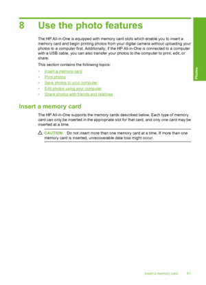 Page 64
8 Use the photo features
The HP All-in-One is equipped with memory card slots which enable you to insert a
memory card and begin printing photos from your digital camera without uploading your
photos to a computer first. Additionally, if the HP All-in-One is connected to a computer
with a USB cable, you can also transfer your photos to the computer to print, edit, or
share.
This section contains the following topics:
•
Insert a memory card
•
Print photos
•
Save photos to your computer
•
Edit photos...