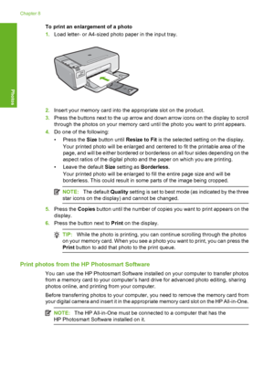 Page 67
To print an enlargement of a photo
1.Load letter- or A4-sized photo paper in the input tray.
2.Insert your memory card into the appropriate slot on the product.
3. Press the buttons next to the up arrow and down arrow icons on the display to scroll
through the photos on your memory card until the photo you want to print appears.
4. Do one of the following:
• Press the  Size button until  Resize to Fit  is the selected setting on the display.
Your printed photo will be enlarged and centered to fit the...