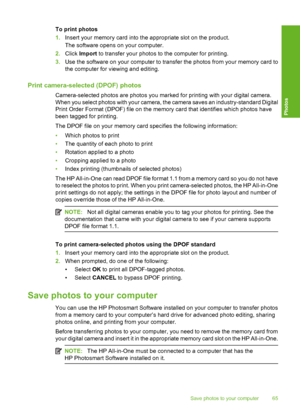 Page 68
To print photos
1.Insert your memory card into the appropriate slot on the product.
The software opens on your computer.
2. Click  Import  to transfer your photos to the computer for printing.
3. Use the software on your computer to transfer the photos from your memory card to
the computer for viewing and editing.
Print camera-selected (DPOF) photos
Camera-selected photos are photos you marked for printing with your digital camera.
When you select photos with yo ur camera, the camera saves an...