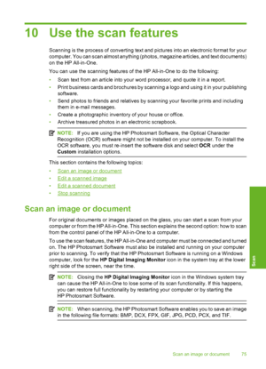 Page 78
10 Use the scan features
Scanning is the process of converting text and pictures into an electronic format for your
computer. You can scan almost anything (photos, magazine articles, and text documents)
on the HP All-in-One.
You can use the scanning features of the HP All-in-One to do the following:
• Scan text from an article into your word processor, and quote it in a report.
• Print business cards and brochures by scanning a logo and using it in your publishing
software.
• Send photos to friends and...