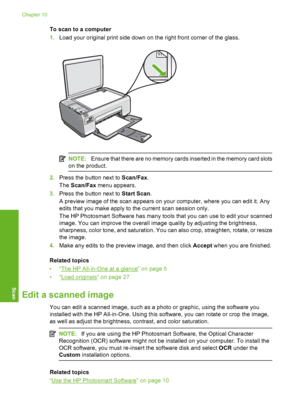 Page 79
To scan to a computer
1.Load your original print side down on the right front corner of the glass.
NOTE: Ensure that there are no memory cards inserted in the memory card slots
on the product.
2. Press the button next to  Scan/Fax.
The  Scan/Fax  menu appears.
3. Press the button next to  Start Scan.
A preview image of the scan appears on your computer, where you can edit it. Any
edits that you make apply to  the current scan session only.
The HP Photosmart Software has many tool s that you can use to...