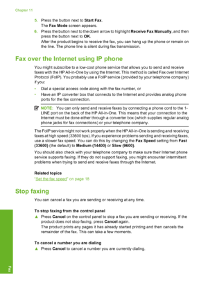 Page 87
5.Press the button next to  Start Fax.
The  Fax Mode  screen appears.
6. Press the button next to the down arrow to highlight  Receive Fax Manually, and then
press the button next to  OK.
After the product begins to receive the fax, you can hang up the phone or remain on
the line. The phone line is silent during fax transmission.
Fax over the Intern et using IP phone
You might subscribe to a low-cost phone service that allows you to send and receive
faxes with the HP All-in-One by using the Internet....