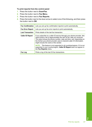 Page 90
To print reports from the control panel
1.Press the button next to  Scan/Fax.
2. Press the button next to  Fax Menu.
3. Press the button next to  Fax Reports.
4. Press the button next to the down arrow to select one of the following, and then press
the button next to  OK.
Fax ConfirmationLets you set up fax confirmation reports to print automatically.
Fax Error ReportLets you set up fax error reports to print automatically.
Last TransactionPrints details of the last fax transaction.
Caller ID ReportIf...