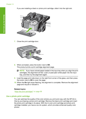 Page 99
If you are installing a black or photo print cartridge, slide it into the right slot.
7.Close the print cartridge door.
8.When prompted, press the button next to  OK.
The product prints a print cartridge alignment page.
NOTE: If you have colored paper loaded in the input tray when you align the print
cartridges, the alignment will fail. Load unused plain white paper into the input
tray, and then try the alignment again.
9. Load the page print side down on the right front corner of the glass, and then...