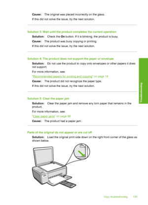 Page 138
Cause:The original was placed incorrectly on the glass.
If this did not solve the issue, try the next solution.
Solution 3: Wait until the produc t completes the current operation
Solution: Check the On button. If it is blinking, the product is busy.
Cause: The product was busy copying or printing.
If this did not solve the issue, try the next solution.
Solution 4: The product does not support the paper or envelope Solution: Do not use the product to copy onto envelopes or other papers it does
not...