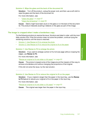 Page 140
Solution 3: Wipe the glass and the back of the document lidSolution: Turn off the product, unplug the power cord, and then use a soft cloth to
wipe the glass and the back of the document lid.
For more information, see:
•“
Clean the glass” on page 67
•“
Clean the lid backing” on page 68
Cause: Debris might have been stuck on the glass or on the back of the document
lid. The product interprets anything it detects on the glass as part of the image.
The image is cropped when I make a borderless copy
Try the...